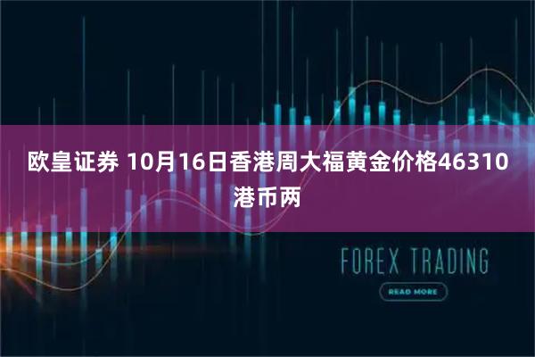欧皇证券 10月16日香港周大福黄金价格46310港币两