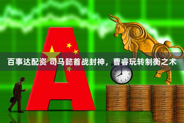 百事达配资 司马懿首战封神，曹睿玩转制衡之术