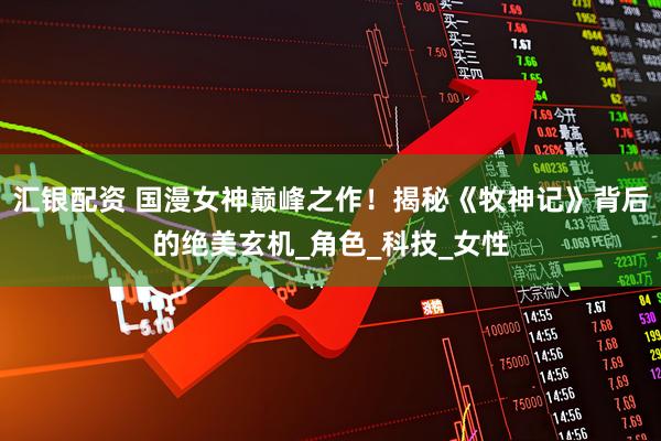 汇银配资 国漫女神巅峰之作!揭秘《牧神记》背后的绝美玄机_角色_科技_女性