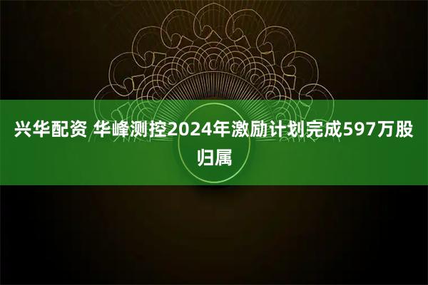 兴华配资 华峰测控2024年激励计划完成597万股归属