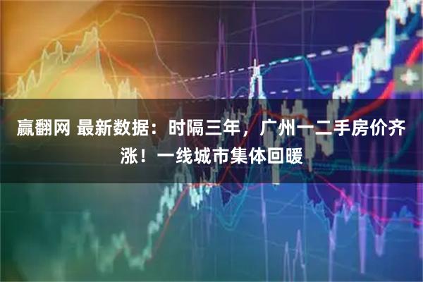 赢翻网 最新数据：时隔三年，广州一二手房价齐涨！一线城市集体回暖