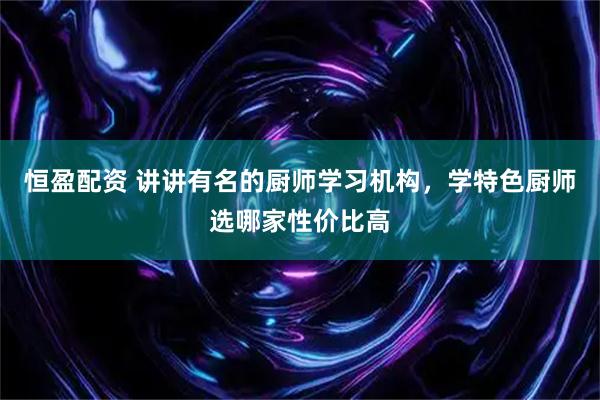 恒盈配资 讲讲有名的厨师学习机构,学特色厨师选哪家性价比高