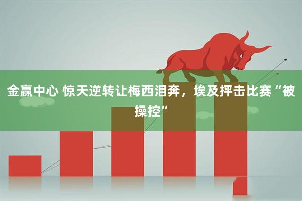 金赢中心 惊天逆转让梅西泪奔,埃及抨击比赛“被操控”