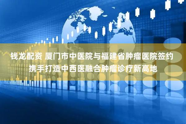 钱龙配资 厦门市中医院与福建省肿瘤医院签约 携手打造中西医融合肿瘤诊疗新高地