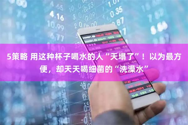 5策略 用这种杯子喝水的人“天塌了”！以为最方便，却天天喝细菌的“洗澡水”