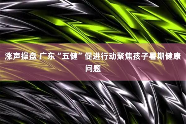 涨声操盘 广东“五健”促进行动聚焦孩子暑期健康问题