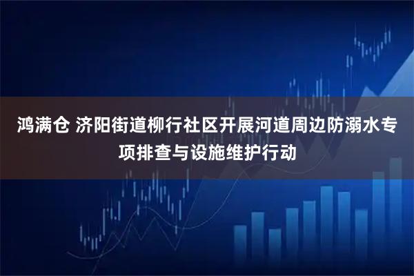 鸿满仓 济阳街道柳行社区开展河道周边防溺水专项排查与设施维护行动