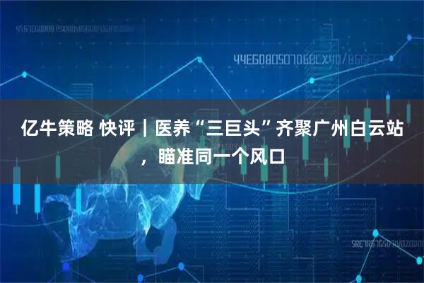 亿牛策略 快评|医养“三巨头”齐聚广州白云站,瞄准同一个风口