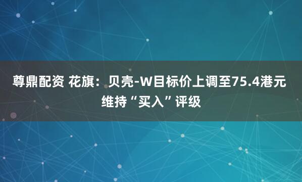 尊鼎配资 花旗:贝壳-W目标价上调至75.4港元 维持“买入”评级
