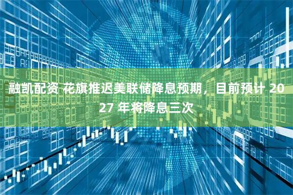 融凯配资 花旗推迟美联储降息预期，目前预计 2027 年将降息三次